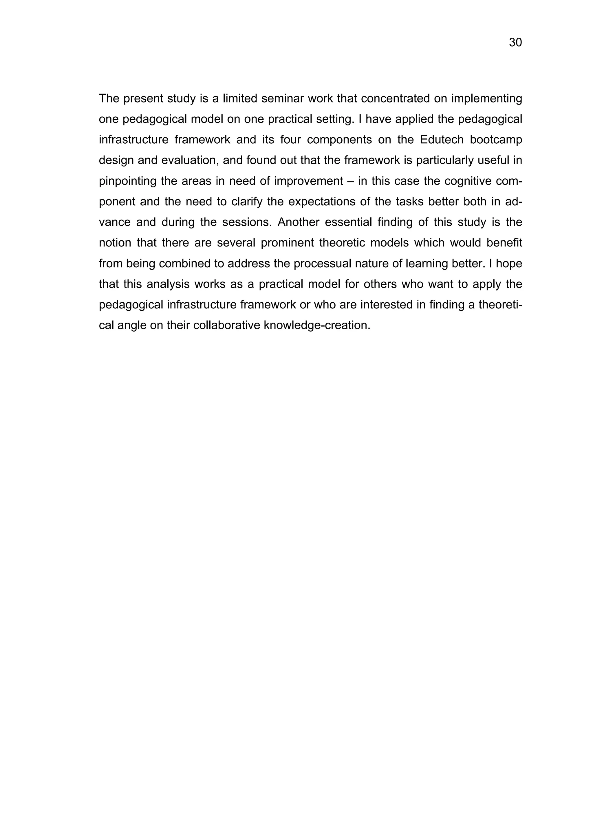 30
The present study is a limited seminar work that concentrated on implementing
one pedagogical model on one practical setting. I have applied the pedagogical
infrastructure framework and its four components on the Edutech bootcamp
design and evaluation, and found out that the framework is particularly useful in
pinpointing the areas in need of improvement – in this case the cognitive com-
ponent and the need to clarify the expectations of the tasks better both in ad-
vance and during the sessions. Another essential finding of this study is the
notion that there are several prominent theoretic models which would benefit
from being combined to address the processual nature of learning better. I hope
that this analysis works as a practical model for others who want to apply the
pedagogical infrastructure framework or who are interested in finding a theoreti-
cal angle on their collaborative knowledge-creation.
 