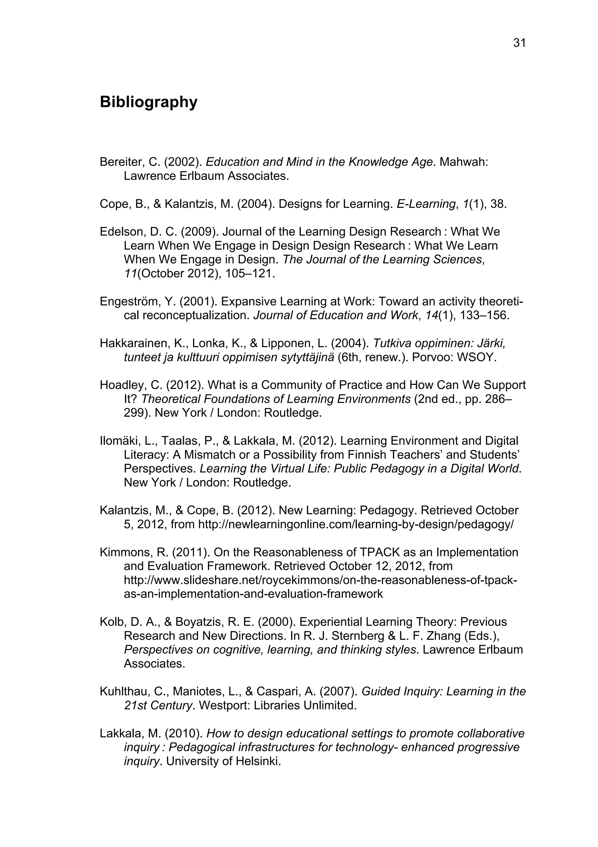 31
Bibliography
Bereiter, C. (2002). Education and Mind in the Knowledge Age. Mahwah:
Lawrence Erlbaum Associates.
Cope, B., & Kalantzis, M. (2004). Designs for Learning. E-Learning, 1(1), 38.
Edelson, D. C. (2009). Journal of the Learning Design Research  : What We
Learn When We Engage in Design Design Research  : What We Learn
When We Engage in Design. The Journal of the Learning Sciences,
11(October 2012), 105–121.
Engeström, Y. (2001). Expansive Learning at Work: Toward an activity theoreti-
cal reconceptualization. Journal of Education and Work, 14(1), 133–156.
Hakkarainen, K., Lonka, K., & Lipponen, L. (2004). Tutkiva oppiminen: Järki,
tunteet ja kulttuuri oppimisen sytyttäjinä (6th, renew.). Porvoo: WSOY.
Hoadley, C. (2012). What is a Community of Practice and How Can We Support
It? Theoretical Foundations of Learning Environments (2nd ed., pp. 286–
299). New York / London: Routledge.
Ilomäki, L., Taalas, P., & Lakkala, M. (2012). Learning Environment and Digital
Literacy: A Mismatch or a Possibility from Finnish Teachers’ and Students’
Perspectives. Learning the Virtual Life: Public Pedagogy in a Digital World.
New York / London: Routledge.
Kalantzis, M., & Cope, B. (2012). New Learning: Pedagogy. Retrieved October
5, 2012, from http://newlearningonline.com/learning-by-design/pedagogy/
Kimmons, R. (2011). On the Reasonableness of TPACK as an Implementation
and Evaluation Framework. Retrieved October 12, 2012, from
http://www.slideshare.net/roycekimmons/on-the-reasonableness-of-tpack-
as-an-implementation-and-evaluation-framework
Kolb, D. A., & Boyatzis, R. E. (2000). Experiential Learning Theory: Previous
Research and New Directions. In R. J. Sternberg & L. F. Zhang (Eds.),
Perspectives on cognitive, learning, and thinking styles. Lawrence Erlbaum
Associates.
Kuhlthau, C., Maniotes, L., & Caspari, A. (2007). Guided Inquiry: Learning in the
21st Century. Westport: Libraries Unlimited.
Lakkala, M. (2010). How to design educational settings to promote collaborative
inquiry  : Pedagogical infrastructures for technology- enhanced progressive
inquiry. University of Helsinki.
 