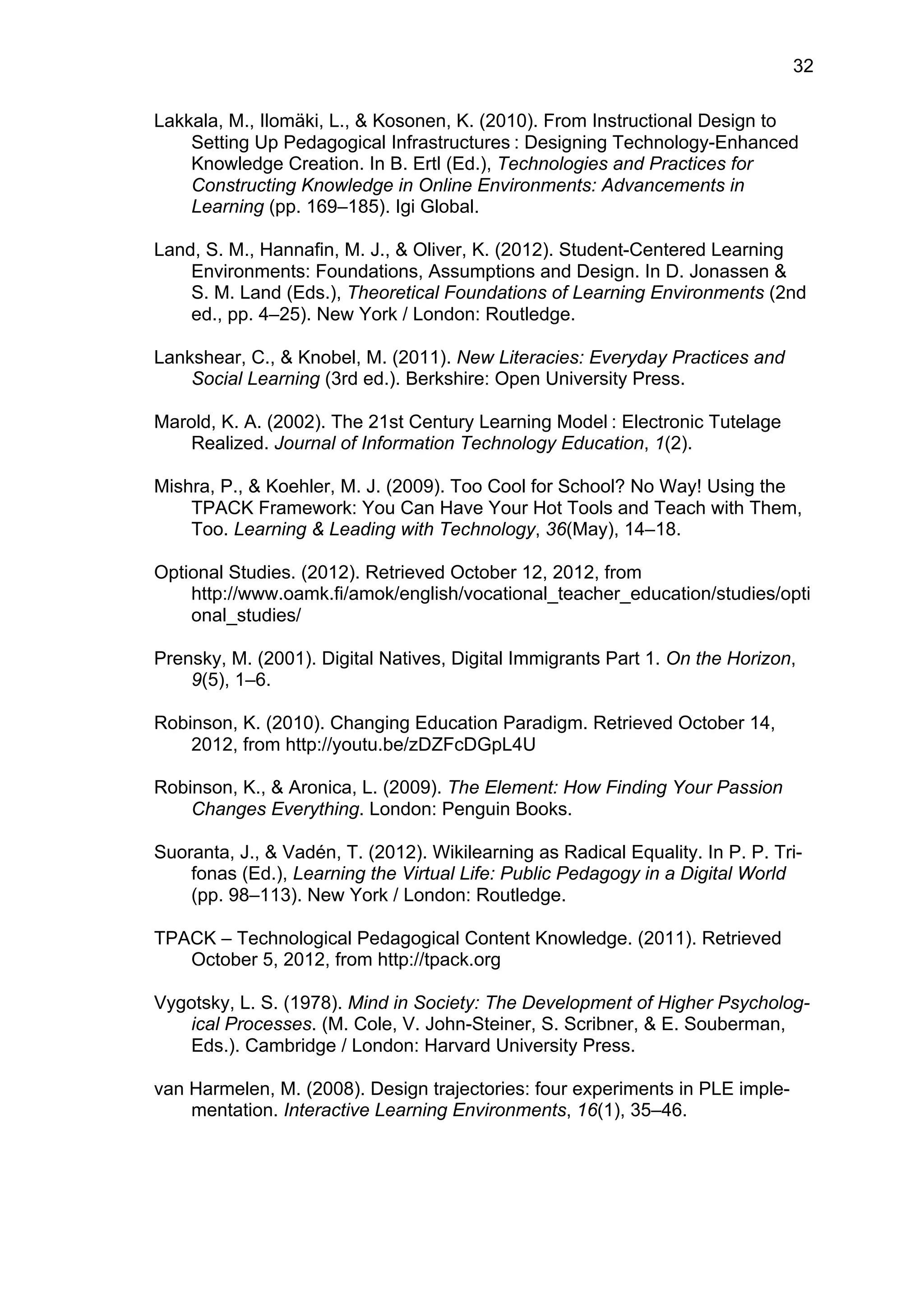 32
Lakkala, M., Ilomäki, L., & Kosonen, K. (2010). From Instructional Design to
Setting Up Pedagogical Infrastructures  : Designing Technology-Enhanced
Knowledge Creation. In B. Ertl (Ed.), Technologies and Practices for
Constructing Knowledge in Online Environments: Advancements in
Learning (pp. 169–185). Igi Global.
Land, S. M., Hannafin, M. J., & Oliver, K. (2012). Student-Centered Learning
Environments: Foundations, Assumptions and Design. In D. Jonassen &
S. M. Land (Eds.), Theoretical Foundations of Learning Environments (2nd
ed., pp. 4–25). New York / London: Routledge.
Lankshear, C., & Knobel, M. (2011). New Literacies: Everyday Practices and
Social Learning (3rd ed.). Berkshire: Open University Press.
Marold, K. A. (2002). The 21st Century Learning Model  : Electronic Tutelage
Realized. Journal of Information Technology Education, 1(2).
Mishra, P., & Koehler, M. J. (2009). Too Cool for School? No Way! Using the
TPACK Framework: You Can Have Your Hot Tools and Teach with Them,
Too. Learning & Leading with Technology, 36(May), 14–18.
Optional Studies. (2012). Retrieved October 12, 2012, from
http://www.oamk.fi/amok/english/vocational_teacher_education/studies/opti
onal_studies/
Prensky, M. (2001). Digital Natives, Digital Immigrants Part 1. On the Horizon,
9(5), 1–6.
Robinson, K. (2010). Changing Education Paradigm. Retrieved October 14,
2012, from http://youtu.be/zDZFcDGpL4U
Robinson, K., & Aronica, L. (2009). The Element: How Finding Your Passion
Changes Everything. London: Penguin Books.
Suoranta, J., & Vadén, T. (2012). Wikilearning as Radical Equality. In P. P. Tri-
fonas (Ed.), Learning the Virtual Life: Public Pedagogy in a Digital World
(pp. 98–113). New York / London: Routledge.
TPACK – Technological Pedagogical Content Knowledge. (2011). Retrieved
October 5, 2012, from http://tpack.org
Vygotsky, L. S. (1978). Mind in Society: The Development of Higher Psycholog-
ical Processes. (M. Cole, V. John-Steiner, S. Scribner, & E. Souberman,
Eds.). Cambridge / London: Harvard University Press.
van Harmelen, M. (2008). Design trajectories: four experiments in PLE imple-
mentation. Interactive Learning Environments, 16(1), 35–46.
 