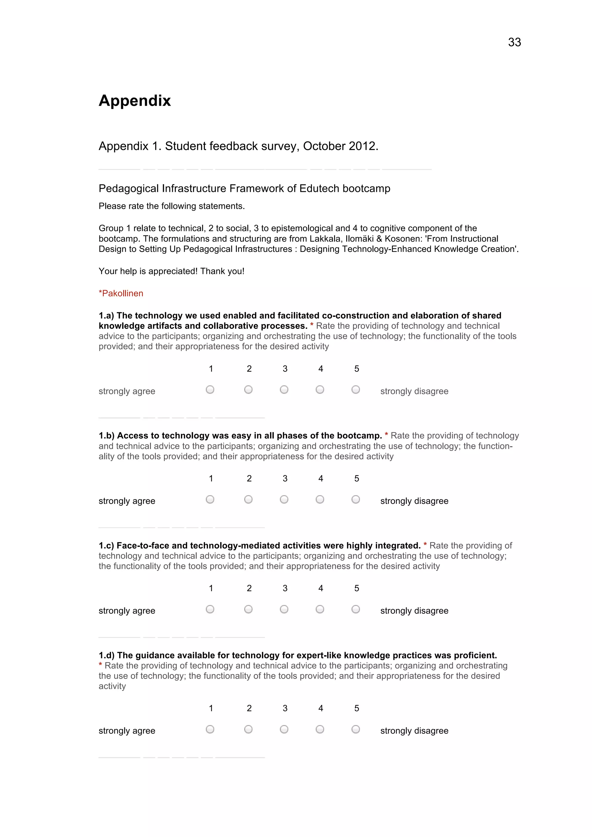 33
Appendix
Appendix 1. Student feedback survey, October 2012.
Pedagogical Infrastructure Framework of Edutech bootcamp
Please rate the following statements.
Group 1 relate to technical, 2 to social, 3 to epistemological and 4 to cognitive component of the
bootcamp. The formulations and structuring are from Lakkala, Ilomäki & Kosonen: 'From Instructional
Design to Setting Up Pedagogical Infrastructures : Designing Technology-Enhanced Knowledge Creation'.
Your help is appreciated! Thank you!
*Pakollinen
1.a) The technology we used enabled and facilitated co-construction and elaboration of shared
knowledge artifacts and collaborative processes. * Rate the providing of technology and technical
advice to the participants; organizing and orchestrating the use of technology; the functionality of the tools
provided; and their appropriateness for the desired activity
1 2 3 4 5
strongly agree strongly disagree
1.b) Access to technology was easy in all phases of the bootcamp. * Rate the providing of technology
and technical advice to the participants; organizing and orchestrating the use of technology; the function-
ality of the tools provided; and their appropriateness for the desired activity
1 2 3 4 5
strongly agree strongly disagree
1.c) Face-to-face and technology-mediated activities were highly integrated. * Rate the providing of
technology and technical advice to the participants; organizing and orchestrating the use of technology;
the functionality of the tools provided; and their appropriateness for the desired activity
1 2 3 4 5
strongly agree strongly disagree
1.d) The guidance available for technology for expert-like knowledge practices was proficient.
* Rate the providing of technology and technical advice to the participants; organizing and orchestrating
the use of technology; the functionality of the tools provided; and their appropriateness for the desired
activity
1 2 3 4 5
strongly agree strongly disagree
 