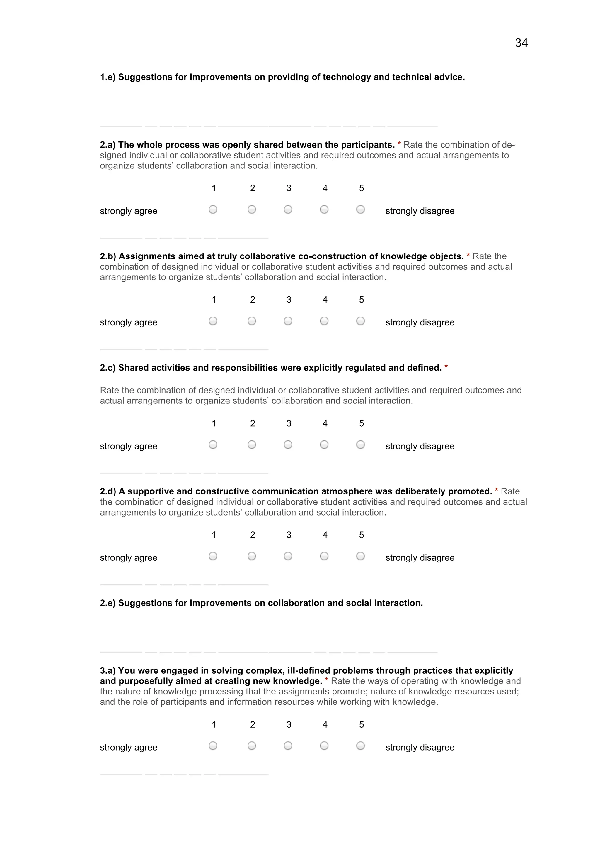 34
1.e) Suggestions for improvements on providing of technology and technical advice.
2.a) The whole process was openly shared between the participants. * Rate the combination of de-
signed individual or collaborative student activities and required outcomes and actual arrangements to
organize students’ collaboration and social interaction.
1 2 3 4 5
strongly agree strongly disagree
2.b) Assignments aimed at truly collaborative co-construction of knowledge objects. * Rate the
combination of designed individual or collaborative student activities and required outcomes and actual
arrangements to organize students’ collaboration and social interaction.
1 2 3 4 5
strongly agree strongly disagree
2.c) Shared activities and responsibilities were explicitly regulated and defined. *
Rate the combination of designed individual or collaborative student activities and required outcomes and
actual arrangements to organize students’ collaboration and social interaction.
1 2 3 4 5
strongly agree strongly disagree
2.d) A supportive and constructive communication atmosphere was deliberately promoted. * Rate
the combination of designed individual or collaborative student activities and required outcomes and actual
arrangements to organize students’ collaboration and social interaction.
1 2 3 4 5
strongly agree strongly disagree
2.e) Suggestions for improvements on collaboration and social interaction.
3.a) You were engaged in solving complex, ill-defined problems through practices that explicitly
and purposefully aimed at creating new knowledge. * Rate the ways of operating with knowledge and
the nature of knowledge processing that the assignments promote; nature of knowledge resources used;
and the role of participants and information resources while working with knowledge.
1 2 3 4 5
strongly agree strongly disagree
 