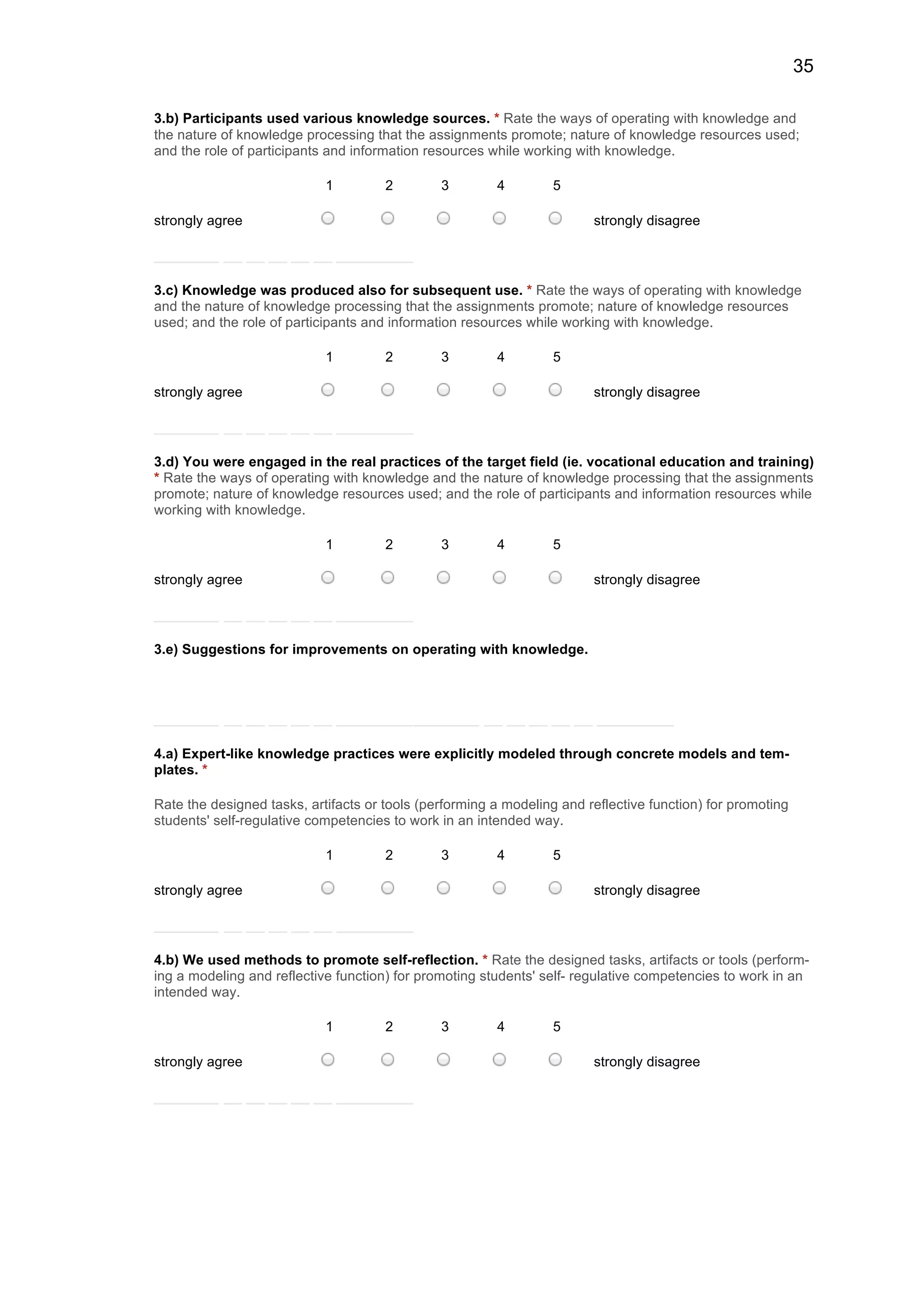 35
3.b) Participants used various knowledge sources. * Rate the ways of operating with knowledge and
the nature of knowledge processing that the assignments promote; nature of knowledge resources used;
and the role of participants and information resources while working with knowledge.
1 2 3 4 5
strongly agree strongly disagree
3.c) Knowledge was produced also for subsequent use. * Rate the ways of operating with knowledge
and the nature of knowledge processing that the assignments promote; nature of knowledge resources
used; and the role of participants and information resources while working with knowledge.
1 2 3 4 5
strongly agree strongly disagree
3.d) You were engaged in the real practices of the target field (ie. vocational education and training)
* Rate the ways of operating with knowledge and the nature of knowledge processing that the assignments
promote; nature of knowledge resources used; and the role of participants and information resources while
working with knowledge.
1 2 3 4 5
strongly agree strongly disagree
3.e) Suggestions for improvements on operating with knowledge.
4.a) Expert-like knowledge practices were explicitly modeled through concrete models and tem-
plates. *
Rate the designed tasks, artifacts or tools (performing a modeling and reflective function) for promoting
students' self-regulative competencies to work in an intended way.
1 2 3 4 5
strongly agree strongly disagree
4.b) We used methods to promote self-reflection. * Rate the designed tasks, artifacts or tools (perform-
ing a modeling and reflective function) for promoting students' self- regulative competencies to work in an
intended way.
1 2 3 4 5
strongly agree strongly disagree
 