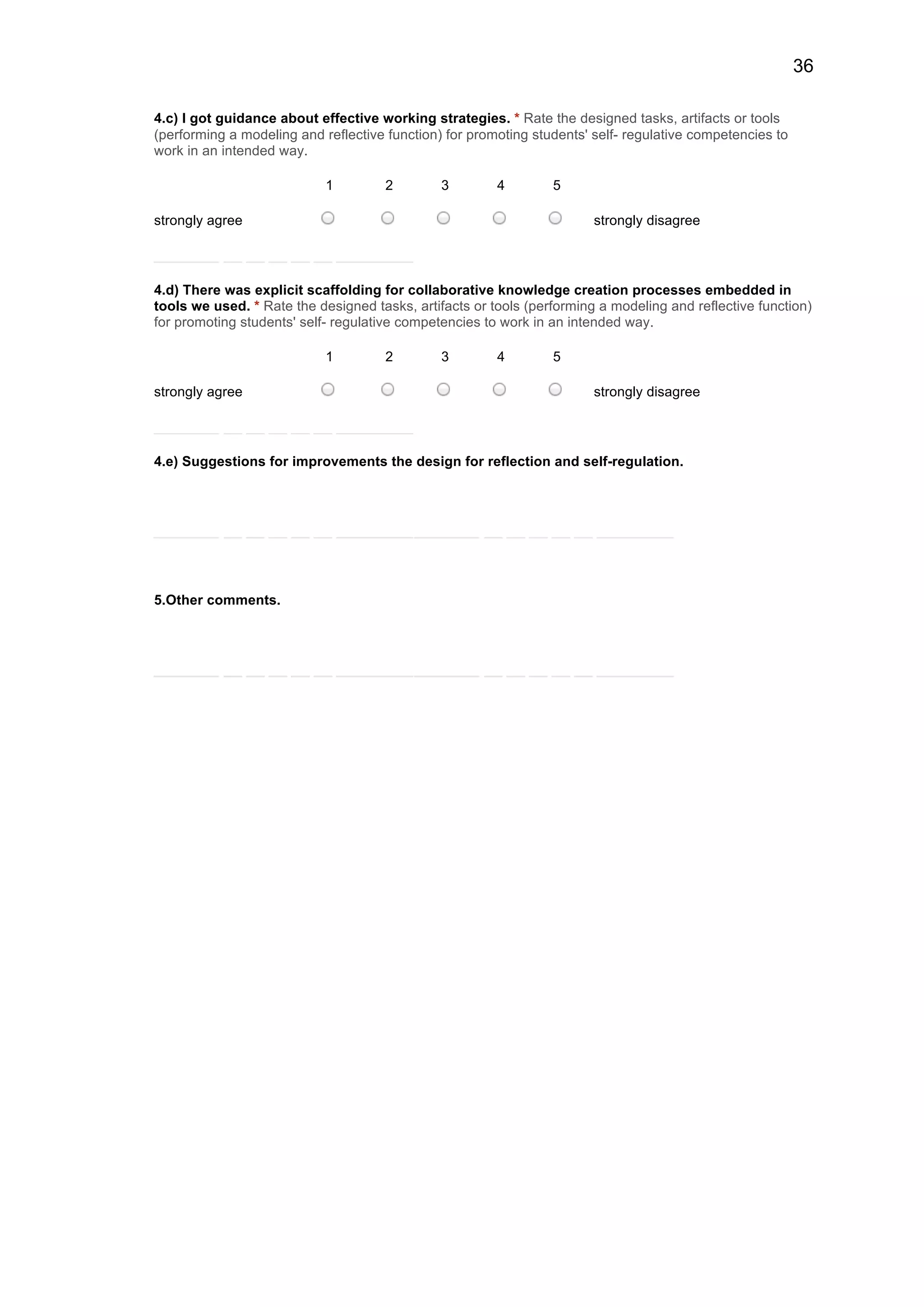 36
4.c) I got guidance about effective working strategies. * Rate the designed tasks, artifacts or tools
(performing a modeling and reflective function) for promoting students' self- regulative competencies to
work in an intended way.
1 2 3 4 5
strongly agree strongly disagree
4.d) There was explicit scaffolding for collaborative knowledge creation processes embedded in
tools we used. * Rate the designed tasks, artifacts or tools (performing a modeling and reflective function)
for promoting students' self- regulative competencies to work in an intended way.
1 2 3 4 5
strongly agree strongly disagree
4.e) Suggestions for improvements the design for reflection and self-regulation.
5.Other comments.
 