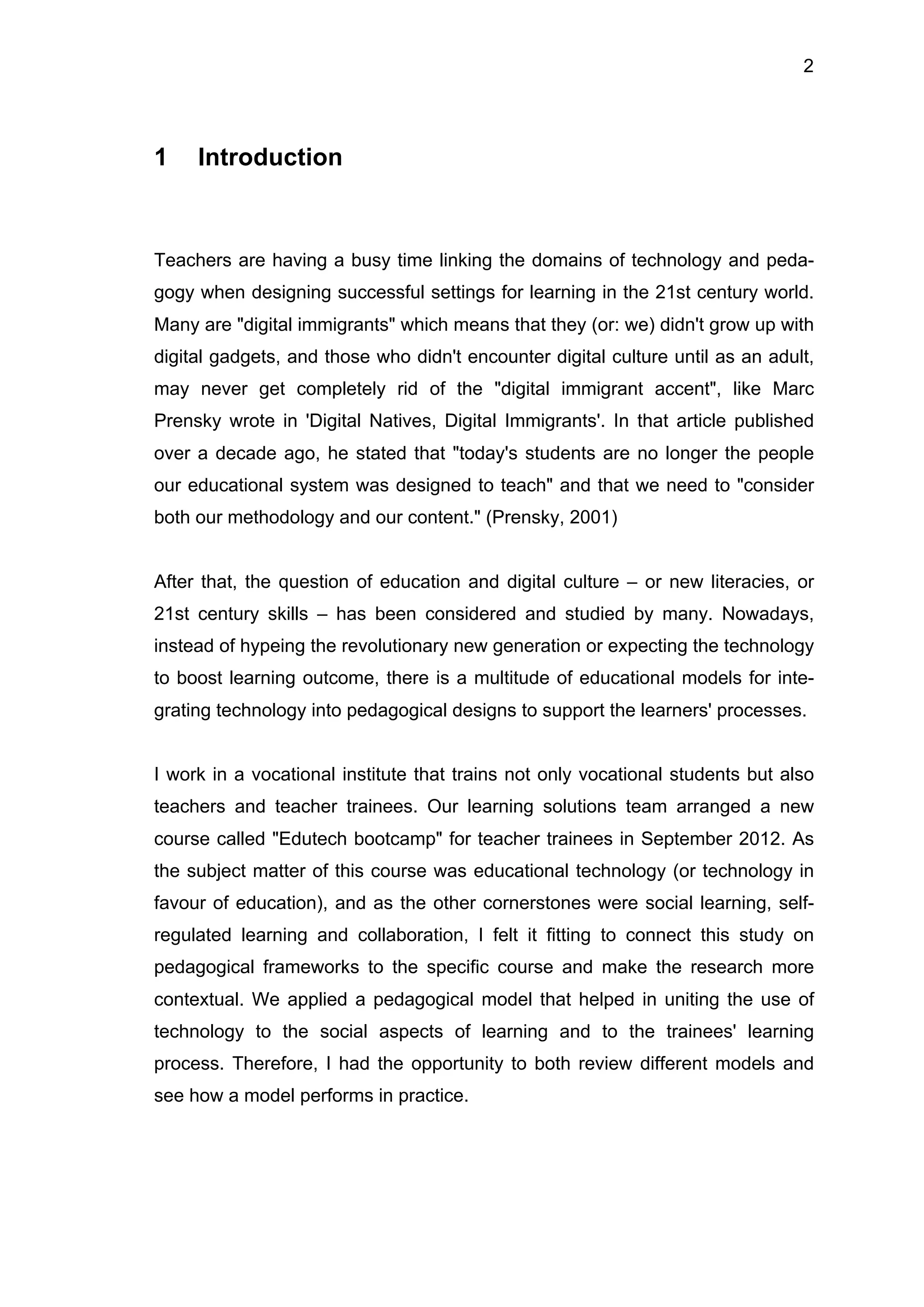 2
1 Introduction
Teachers are having a busy time linking the domains of technology and peda-
gogy when designing successful settings for learning in the 21st century world.
Many are "digital immigrants" which means that they (or: we) didn't grow up with
digital gadgets, and those who didn't encounter digital culture until as an adult,
may never get completely rid of the "digital immigrant accent", like Marc
Prensky wrote in 'Digital Natives, Digital Immigrants'. In that article published
over a decade ago, he stated that "today's students are no longer the people
our educational system was designed to teach" and that we need to "consider
both our methodology and our content." (Prensky, 2001)
After that, the question of education and digital culture – or new literacies, or
21st century skills – has been considered and studied by many. Nowadays,
instead of hypeing the revolutionary new generation or expecting the technology
to boost learning outcome, there is a multitude of educational models for inte-
grating technology into pedagogical designs to support the learners' processes.
I work in a vocational institute that trains not only vocational students but also
teachers and teacher trainees. Our learning solutions team arranged a new
course called "Edutech bootcamp" for teacher trainees in September 2012. As
the subject matter of this course was educational technology (or technology in
favour of education), and as the other cornerstones were social learning, self-
regulated learning and collaboration, I felt it fitting to connect this study on
pedagogical frameworks to the specific course and make the research more
contextual. We applied a pedagogical model that helped in uniting the use of
technology to the social aspects of learning and to the trainees' learning
process. Therefore, I had the opportunity to both review different models and
see how a model performs in practice.
 