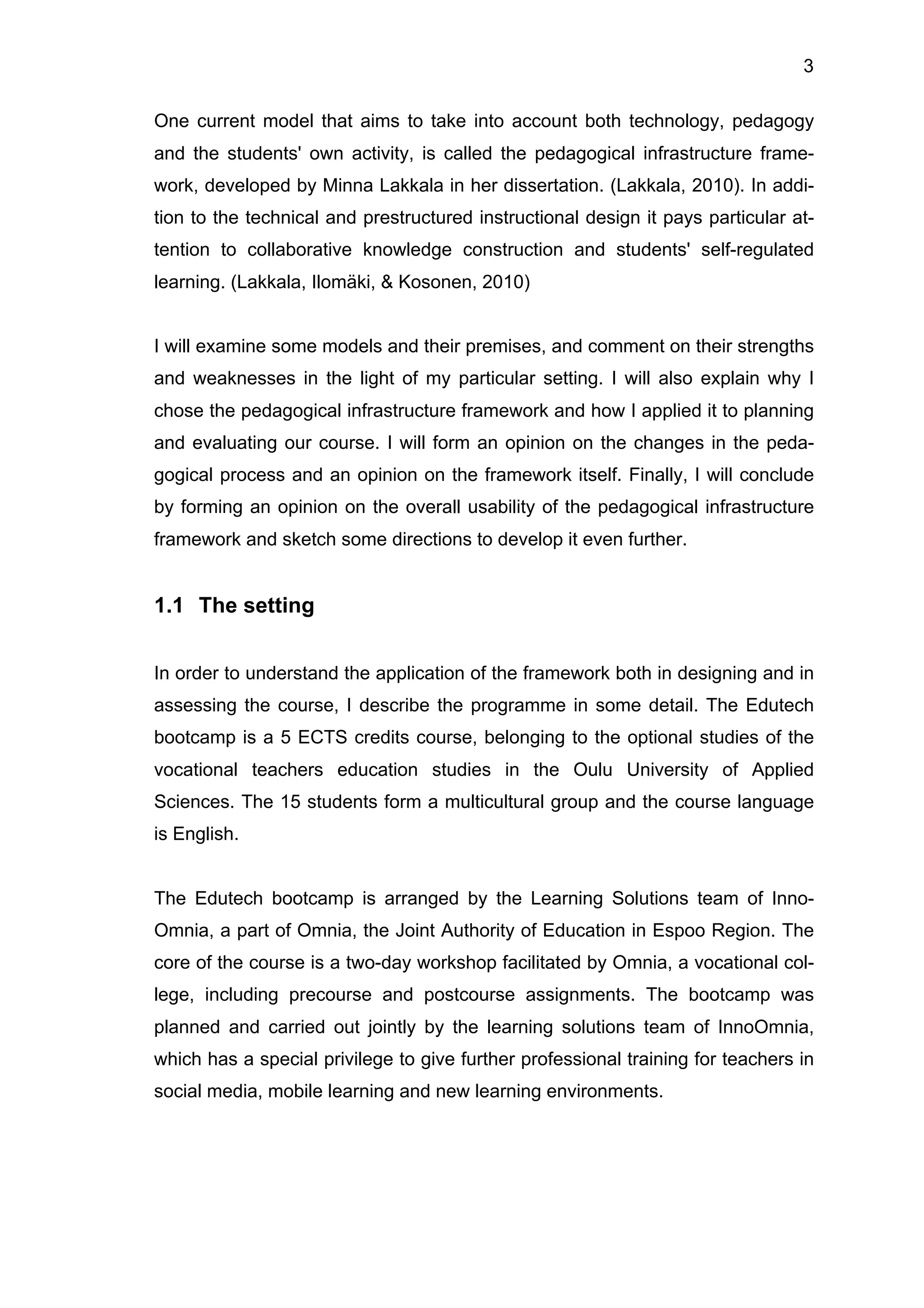 3
One current model that aims to take into account both technology, pedagogy
and the students' own activity, is called the pedagogical infrastructure frame-
work, developed by Minna Lakkala in her dissertation. (Lakkala, 2010). In addi-
tion to the technical and prestructured instructional design it pays particular at-
tention to collaborative knowledge construction and students' self-regulated
learning. (Lakkala, Ilomäki, & Kosonen, 2010)
I will examine some models and their premises, and comment on their strengths
and weaknesses in the light of my particular setting. I will also explain why I
chose the pedagogical infrastructure framework and how I applied it to planning
and evaluating our course. I will form an opinion on the changes in the peda-
gogical process and an opinion on the framework itself. Finally, I will conclude
by forming an opinion on the overall usability of the pedagogical infrastructure
framework and sketch some directions to develop it even further.
1.1 The setting
In order to understand the application of the framework both in designing and in
assessing the course, I describe the programme in some detail. The Edutech
bootcamp is a 5 ECTS credits course, belonging to the optional studies of the
vocational teachers education studies in the Oulu University of Applied
Sciences. The 15 students form a multicultural group and the course language
is English.
The Edutech bootcamp is arranged by the Learning Solutions team of Inno-
Omnia, a part of Omnia, the Joint Authority of Education in Espoo Region. The
core of the course is a two-day workshop facilitated by Omnia, a vocational col-
lege, including precourse and postcourse assignments. The bootcamp was
planned and carried out jointly by the learning solutions team of InnoOmnia,
which has a special privilege to give further professional training for teachers in
social media, mobile learning and new learning environments.
 