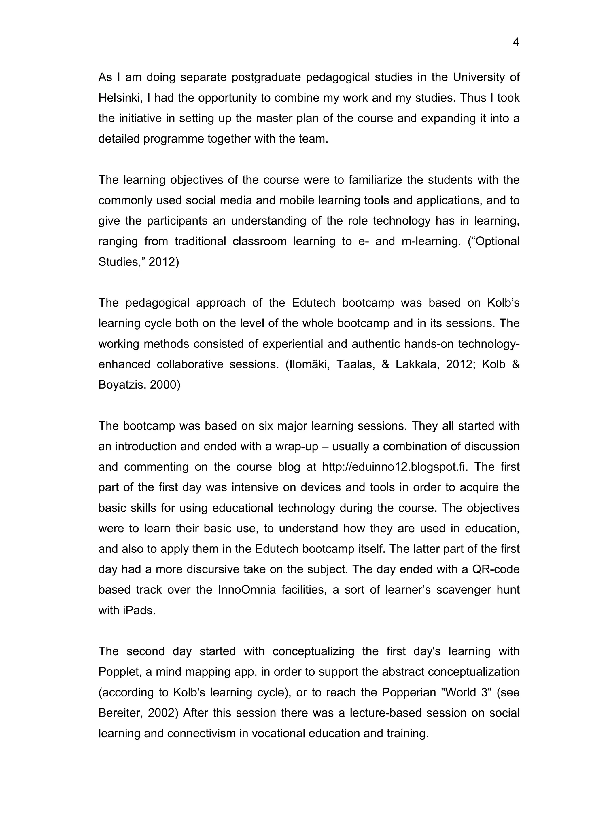 4
As I am doing separate postgraduate pedagogical studies in the University of
Helsinki, I had the opportunity to combine my work and my studies. Thus I took
the initiative in setting up the master plan of the course and expanding it into a
detailed programme together with the team.
The learning objectives of the course were to familiarize the students with the
commonly used social media and mobile learning tools and applications, and to
give the participants an understanding of the role technology has in learning,
ranging from traditional classroom learning to e- and m-learning. (“Optional
Studies,” 2012)
The pedagogical approach of the Edutech bootcamp was based on Kolb’s
learning cycle both on the level of the whole bootcamp and in its sessions. The
working methods consisted of experiential and authentic hands-on technology-
enhanced collaborative sessions. (Ilomäki, Taalas, & Lakkala, 2012; Kolb &
Boyatzis, 2000)
The bootcamp was based on six major learning sessions. They all started with
an introduction and ended with a wrap-up – usually a combination of discussion
and commenting on the course blog at http://eduinno12.blogspot.fi. The first
part of the first day was intensive on devices and tools in order to acquire the
basic skills for using educational technology during the course. The objectives
were to learn their basic use, to understand how they are used in education,
and also to apply them in the Edutech bootcamp itself. The latter part of the first
day had a more discursive take on the subject. The day ended with a QR-code
based track over the InnoOmnia facilities, a sort of learner’s scavenger hunt
with iPads.
The second day started with conceptualizing the first day's learning with
Popplet, a mind mapping app, in order to support the abstract conceptualization
(according to Kolb's learning cycle), or to reach the Popperian "World 3" (see
Bereiter, 2002) After this session there was a lecture-based session on social
learning and connectivism in vocational education and training.
 