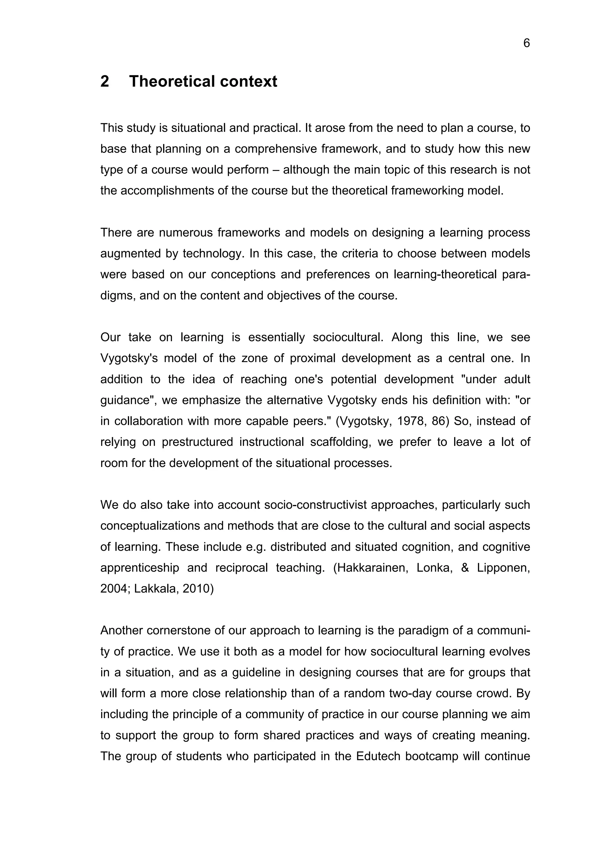 6
2 Theoretical context
This study is situational and practical. It arose from the need to plan a course, to
base that planning on a comprehensive framework, and to study how this new
type of a course would perform – although the main topic of this research is not
the accomplishments of the course but the theoretical frameworking model.
There are numerous frameworks and models on designing a learning process
augmented by technology. In this case, the criteria to choose between models
were based on our conceptions and preferences on learning-theoretical para-
digms, and on the content and objectives of the course.
Our take on learning is essentially sociocultural. Along this line, we see
Vygotsky's model of the zone of proximal development as a central one. In
addition to the idea of reaching one's potential development "under adult
guidance", we emphasize the alternative Vygotsky ends his definition with: "or
in collaboration with more capable peers." (Vygotsky, 1978, 86) So, instead of
relying on prestructured instructional scaffolding, we prefer to leave a lot of
room for the development of the situational processes.
We do also take into account socio-constructivist approaches, particularly such
conceptualizations and methods that are close to the cultural and social aspects
of learning. These include e.g. distributed and situated cognition, and cognitive
apprenticeship and reciprocal teaching. (Hakkarainen, Lonka, & Lipponen,
2004; Lakkala, 2010)
Another cornerstone of our approach to learning is the paradigm of a communi-
ty of practice. We use it both as a model for how sociocultural learning evolves
in a situation, and as a guideline in designing courses that are for groups that
will form a more close relationship than of a random two-day course crowd. By
including the principle of a community of practice in our course planning we aim
to support the group to form shared practices and ways of creating meaning.
The group of students who participated in the Edutech bootcamp will continue
 