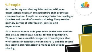 Accumulating and sharing information within an
organization needs an infrastructure that promotes
communication. People act as a key factor in curating a
flawless culture of information sharing. They are the
primary carrier of information, tactics, and
experiences.
Such information is then passed on to the new workers
and acts as intellectual capital for the organization.
There are two essential categories of employees. One
who carries knowledge and can share it, and the second
has technical information to manage knowledge
sharing.
People
1.
 