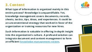 What type of information is organized mainly in this
entire process? Knowledge is unquantifiable. Yet,
knowledge management covers documents, records,
sheets, tactics, tips, ideas, and experiences. It could be
an unconventional strategy that worked in favor of the
organization or training resources for new hires.
Such information is valuable in offering in-depth insight
into the organization’s culture. A profound solution can
integrate document and content management to form
an efficient knowledge management system.
3. Content
 