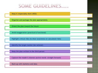 Keep it respectably short (KISS)


Organize and package the plan appropriately


Orient the plan toward the future


Avoid exaggeration (practical & functional)


Highlight critical risks (to show awareness on calculated risks)


Identify the target market (be rational)


Keep the plan written in the third person


Capture the reader’s interest (active words- straight forward)


Back-up with statistics and data
 