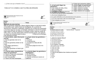 c.-¿Cómo crees que se llamaba el circo?_______________________________
Coloca un V si es verdadero o una F si es falsa cada afirmación
.
Escuela Particular Padre Francisco de Crozé
Agustinos de la Asunción
Lota
Nombre :
Curso: Fecha:
Migración de aves marinas
Miles de gaviotines “elegantes” (Sterna elegans) llegan en esta fecha desde
el hemisferio norte, hasta el litoral de Antofagasta, en su período de
reproducción. Pequeños y estilizados, destacan por su largo pico anaranjado
y una línea negra en sus ojos. La bandada, estimada en unas 30 mil parejas,
migra desde el Golfo de California, en Estados Unidos, hasta las costas de
Chile y Perú. Las aves sobrevuelan el litoral buscando peces, que capturan
en picada tras ubicarlos desde la altura. El Mercurio de Santiago,
8 de diciembre de 2003
1. Lee la noticia. ¿Qué información
nos da?
a. Que las gaviotas viven en la
arena.
b. Que los gaviotines anidan en las
rocas.
c. Que llegan gaviotines a
Antofagasta.
d. Que los gaviotines no tienen qué
comer.
2. ¿A qué vienen los gaviotines a
Chile?
a. A pescar.
b. A reproducirse.
c. A ocupar los nidos del año
anterior.
d. A buscar pulgas de mar en la
arena.
3. ¿Cuál de estas características
tienen los gaviotines?
a. Tienen un largo pico anaranjado.
b. Tienen alas negras.
b. Son muy grandes.
d. Tienen una línea anaranjada.
4. ¿Cuándo llegan los gaviotines a
Antofagasta?
a. En el invierno.
b. Durante el otoño.
c. Cuando comienza el verano en
California.
d. A fines de la primavera chilena.
5. ¿A qué parte llegan los
gaviotines?
a. A las costas de Chile y Perú.
b. Sólo a Antofagasta.
c. Al altiplano chileno.
d. Al Desierto de Atacama.
6. ¿Cómo llegan los gaviotines?
a. Llegan volando con sus crías.
b. Llegan volando en picada.
c. Llegan volando en bandada.
d. Llegan volando con su pareja.
Escuela Particular Padre Francisco de Crozé
Agustinos de la Asunción
Lota
Nombre :
Curso: Fecha:
En dónde tejemos la ronda Gabriela Mistral – Fragmento
¿En dónde tejemos la ronda?
¿La haremos a orillas del mar?
El mar cantará con mil voces
haciendo una trenza de azahar.
1. ¿Quién fue Gabriela Mistral?
a. Una poetisa chilena.
b. Una escritora argentina.
c. Una doctora famosa.
d. Una niña de Chiloé.
2. Lee el poema y responde:
¿Qué significa tejer una ronda?
a. Copiar una ronda.
b. Cantar una ronda.
c. Jugar a la ronda
Deshacer una ronda
3. ¿Cuál de estas palabras tiene relación con el poema?
a. Palillos
b. Niños
c. Peineta
d. Luna
a.-Los papás de Tomi eran trapecistas.
b.-Tomi era un niño de buenos sentimientos.
c.-En el circo trabajaban focas.
d.-La gente disfrutaba con las presentaciones de los payasos.
e.-Los circo están todo el año en un mismo lugar.
f.-Tomi trabajaba en el circo.
 