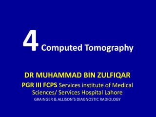 4Computed Tomography
DR MUHAMMAD BIN ZULFIQAR
PGR III FCPS Services institute of Medical
Sciences/ Services Hospital Lahore
GRAINGER & ALLISON’S DIAGNOSTIC RADIOLOGY
 