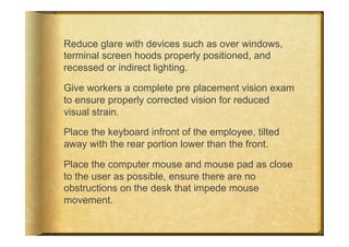 Reduce glare with devices such as over windows,
terminal screen hoods properly positioned, and
recessed or indirect lighting.

Give workers a complete pre placement vision exam
to ensure properly corrected vision for reduced
visual strain.

Place the keyboard infront of the employee, tilted
away with the rear portion lower than the front.

Place the computer mouse and mouse pad as close
to the user as possible, ensure there are no
obstructions on the desk that impede mouse
movement.
 