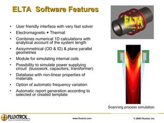 ELTA  Software Features User friendly interface with very fast solver Electromagnetic  +  Thermal Combines numerical 1D calculations with analytical account of the system length Axisymmetrical (OD & ID) & plane parallel geometries  Module for simulating internal coils Possibility to simulate power supplying circuit  (busswork, capacitors, transformer) Database with non-linear properties of materials  Option of automatic frequency variation Automatic report generation according to selected or created template Scanning process simulation 