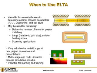 When to Use ELTA Valuable for almost all cases to determine optimal process parameters (P, f, t, Quenching) and coil style May be used for coil design  Determine number of turns for proper matching Large (relative to part size), uniform heating areas Scanning applications Very valuable for in-field support, new project evaluation and presentations Multi- stage and multi - inductor process simulation possible Valuable for learning and training 