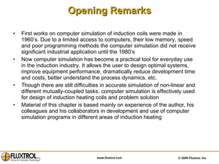 Opening Remarks First works on computer simulation of induction coils were made in 1960’s. Due to a limited access to computers, their low memory, speed and poor programming methods the computer simulation did not receive significant industrial application until the 1980’s  Now computer simulation has become a practical tool for everyday use in the induction industry. It allows the user to design optimal systems, improve equipment performance, dramatically reduce development time and costs, better understand the process dynamics, etc. Though there are still difficulties in accurate simulation of non-linear and different mutually-coupled tasks, computer simulation is effectively used for design of induction heating coils and problem solution  Material of this chapter is based mainly on experience of the author, his colleagues and his collaborators in development and use of computer simulation programs in different areas of induction heating 