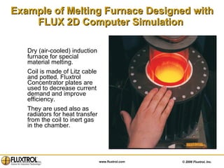 Example of Melting Furnace Designed with FLUX 2D Computer Simulation   Dry (air-cooled) induction furnace for special material melting.  Coil is made of Litz cable and potted. Fluxtrol Concentrator plates are used to decrease current demand and improve efficiency.  They are used also as radiators for heat transfer from the coil to inert gas in the chamber. 