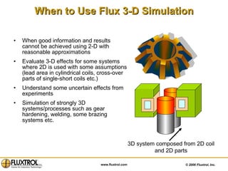 When to Use Flux 3-D Simulation When good information and results cannot be achieved using 2-D with reasonable approximations Evaluate 3-D effects for some systems where 2D is used with some assumptions (lead area in cylindrical coils, cross-over parts of single-short coils etc.) Understand some uncertain effects from experiments Simulation of strongly 3D systems/processes such as gear hardening, welding, some brazing systems etc. 3D system composed from 2D coil and 2D parts 