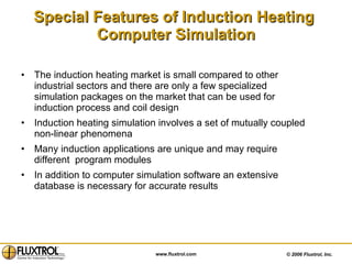 Special Features of Induction Heating  Computer Simulation The induction heating market is small compared to other industrial sectors and there are only a few specialized simulation packages on the market that can be used for induction process and coil design  Induction heating simulation involves a set of mutually coupled non-linear phenomena Many induction applications are unique and may require different  program modules  In addition to computer simulation software an extensive database is necessary for accurate results 