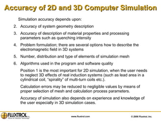 Accuracy of 2D and 3D Computer Simulation Simulation accuracy depends upon: Accuracy of system geometry description  Accuracy of description of material properties and processing parameters such as quenching intensity Problem formulation; there are several options how to describe the electromagnetic field in 3D systems Number, distribution and type of elements of simulation mesh Algorithms used in the program and software quality  Position 1 is the most important for 2D simulation, when the user needs to neglect 3D effects of real induction systems (such as lead area in a cylindrical coil, “spirality” of multi-turn coils etc.).  Calculation errors may be reduced to negligible values by means of proper selection of mesh and calculation process parameters.  Accuracy of simulation also depends on experience and knowledge of the user especially in 3D simulation cases. 