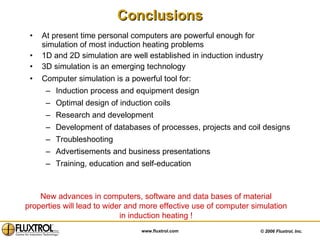 Conclusions At present time personal computers are powerful enough for simulation of most induction heating problems 1D and 2D simulation are well established in induction industry 3D simulation is an emerging technology Computer simulation is a powerful tool for: Induction process and equipment design Optimal design of induction coils Research and development Development of databases of processes, projects and coil designs Troubleshooting Advertisements and business presentations  Training, education and self-education New advances in computers, software and data bases of material properties will lead to wider and more effective use of computer simulation in induction heating ! 