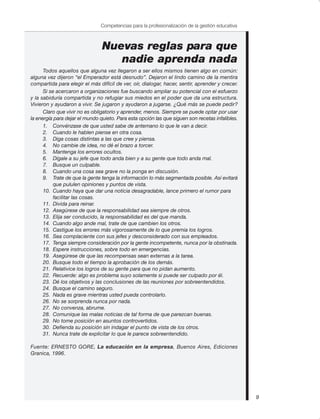 Nuevas reglas para que
nadie aprenda nada
Todos aquellos que alguna vez llegaron a ser ellos mismos tienen algo en común:
alguna vez dijeron “el Emperador está desnudo”. Dejaron el lindo camino de la mentira
compartida para elegir el más difícil de ver, oír, dialogar, hacer, sentir, aprender y crecer.
Si se acercaron a organizaciones fue buscando ampliar su potencial con el esfuerzo
y la sabiduría compartida y no refugiar sus miedos en el poder que da una estructura.
Vivieron y ayudaron a vivir. Se jugaron y ayudaron a jugarse. ¿Qué más se puede pedir?
Claro que vivir no es obligatorio y aprender, menos. Siempre se puede optar por usar
la energía para dejar el mundo quieto. Para esta opción las que siguen son recetas infalibles.
1. Convénzase de que usted sabe de antemano lo que le van a decir.
2. Cuando le hablen piense en otra cosa.
3. Diga cosas distintas a las que cree y piensa.
4. No cambie de idea, no dé el brazo a torcer.
5. Mantenga los errores ocultos.
6. Dígale a su jefe que todo anda bien y a su gente que todo anda mal.
7. Busque un culpable.
8. Cuando una cosa sea grave no la ponga en discusión.
9. Trate de que la gente tenga la información lo más segmentada posible. Así evitará
que pululen opiniones y puntos de vista.
10. Cuando haya que dar una noticia desagradable, lance primero el rumor para
facilitar las cosas.
11. Divida para reinar.
12. Asegúrese de que la responsabilidad sea siempre de otros.
13. Elija ser conducido, la responsabilidad es del que manda.
14. Cuando algo ande mal, trate de que cambien los otros.
15. Castigue los errores más vigorosamente de lo que premia los logros.
16. Sea complaciente con sus jefes y desconsiderado con sus empleados.
17. Tenga siempre consideración por la gente incompetente, nunca por la obstinada.
18. Espere instrucciones, sobre todo en emergencias.
19. Asegúrese de que las recompensas sean externas a la tarea.
20. Busque todo el tiempo la aprobación de los demás.
21. Relativice los logros de su gente para que no pidan aumento.
22. Recuerde: algo es problema suyo solamente si puede ser culpado por él.
23. Dé los objetivos y las conclusiones de las reuniones por sobreentendidos.
24. Busque el camino seguro.
25. Nada es grave mientras usted pueda controlarlo.
26. No se sorprenda nunca por nada.
27. No convenza, abrume.
28. Comunique las malas noticias de tal forma de que parezcan buenas.
29. No tome posición en asuntos controvertidos.
30. Defienda su posición sin indagar el punto de vista de los otros.
31. Nunca trate de explicitar lo que le parece sobreentendido.
Fuente: ERNESTO GORE, La educación en la empresa, Buenos Aires, Ediciones
Granica, 1996.
9
Competencias para la profesionalización de la gestión educativa
 