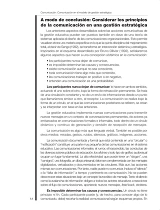 A modo de conclusión: Considerar los principios
de la comunicación en una gestión estratégica
Los anteriores aspectos desarrollados sobre las acciones comunicativas de
la gestión educativa pueden ser puestos también en clave de una teoría de
sistemas aplicada al diseño de las comunicaciones organizacionales. Esto permite
visualizar ahora una materia específica en la que la quinta disciplina del mejoramiento
total, al decir de Senge (1992), se transforma en intervención sistémica y estratégica.
Inspirados en el esquema desarrollado por Bruno Ollivier (1992), señalaremos
algunos aspectos que hacen a una concepción sistémica en la comunicación:
• los participantes nunca dejan de comunicar,
• es imposible determinar las causas y consecuencias,
• existe comunicación aunque no sea consciente,
• toda comunicación tiene algo más que contenido,
• las comunicaciones trabajan en positivo o en negativo,
• entender una comunicación es una probabilidad.
Los participantes nunca dejan de comunicar: lo hacen en ambos sentidos,
actuando el uno sobre el otro, bajo la forma de retroacción permanente. Se trata
de una circulación constante y no de un envío de informaciones desde un punto
que llamaríamos emisor a otro, el receptor. La comunicación se realiza bajo la
forma de un círculo, en el que las comunicaciones posteriores se refieren, se crean
y se interpretan con base en las anteriores.
La gestión educativa implementa nuevas comunicaciones para transmitir
nuevos mensajes en un contexto de conversaciones permanentes, de actores ya
embarcados en comunicaciones formales e informales, todo dentro de un círculo
dinámico y continuo de generación y también de recepción de mensajes.
La comunicación es algo más que lenguaje verbal. También es posible por
otros medios: miradas, gestos, ruidos, silencios, gráficos, imágenes, acciones.
La comunicación documentada y formal que está contenida en una “circular” o
“notificación” constituye una parte muy pequeña de las comunicaciones en el sistema
educativo. Las comunicaciones informales: el rumor, el trascendido, las conductas de
los diversos actores públicos de educación, los afiches y todo tipo de gráfico audiovisual
ocupan un lugar fundamental. La alta efectividad que puede tener un “slogan”, una
“consigna”, una fotografía, un dibujo artesanal, debe ser complementada con los mensajes
digitalizados, verbalizados y documentados en las circulares. Más aun, las acciones
mismas son comunicaciones. Por tanto, nadie puede no comunicar. Incluso el “silencio”
o la “falta de información” a tiempo y pertinente es comunicación. No se pueden
desconocer estas situaciones bajo un concepto burocrático de mensaje. Tanto el silencio
como la avalancha de información obligan a todos los actores educativos a reaccionar
sobre el flujo de comunicaciones, aportando nuevos mensajes, feed-back, etcétera.
Es imposible determinar las causas y consecuencias. Un círculo no tiene
principio ni fin. Cada participante puede (y, de hecho, para conocer algo de lo
comunicado, debe) recortar la realidad comunicacional según esquemas propios. En
Comunicación: Comunicación en el modelo de gestión estratégica
14
 