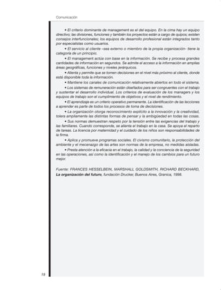 • El criterio dominante de management es el del equipo. En la cima hay un equipo
directivo; las divisiones, funciones y también los proyectos están a cargo de quipos; existen
consejos interfuncionales; los equipos de desarrollo profesional están integrados tanto
por especialistas como usuarios.
• El servicio al cliente –sea externo o miembro de la propia organización- tiene la
categoría de un principio.
• El management actúa con base en la información. Se recibe y procesa grandes
cantidades de información en segundos. Se admite el acceso a la información en amplias
áreas geográficas, funciones y niveles jerárquicos.
• Alienta y permite que se tomen decisiones en el nivel más próximo al cliente, donde
está disponible toda la información.
• Mantiene los canales de comunicación relativamente abiertos en todo el sistema.
• Los sistemas de remuneración están diseñados para ser congruentes con el trabajo
y sustentar el desarrollo individual. Los criterios de evaluación de los managers y los
equipos de trabajo son el cumplimiento de objetivos y el nivel de rendimiento.
• El aprendizaje es un criterio operativo permanente. La identificación de las lecciones
a aprender es parte de todos los procesos de toma de decisiones.
• La organización otorga reconocimiento explícito a la innovación y la creatividad,
tolera ampliamente las distintas formas de pensar y la ambigüedad en todas las cosas.
• Sus normas demuestran respeto por la tensión entre las exigencias del trabajo y
las familiares. Cuando corresponde, se alienta el trabajo en la casa. Se apoya el reparto
de tareas. La licencia por maternidad y el cuidado de los niños son responsabilidades de
la firma.
• Aplica y promueve programas sociales. El civismo comunitario, la protección del
ambiente y el mecenazgo de las artes son normas de la empresa, no medidas aisladas.
• Presta atención a la eficacia en el trabajo, la calidad y la conciencia de la seguridad
en las operaciones, así como la identificación y el manejo de los cambios para un futuro
mejor.
Fuente: FRANCES HESSELBEIN, MARSHALL GOLDSMITH, RICHARD BECKHARD,
La organización del futuro, fundación Drucker, Buenos Aires, Granica, 1998.
Comunicación
18
 