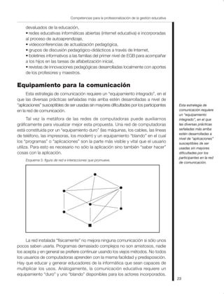 23
Competencias para la profesionalización de la gestión educativa
devaluados de la educación,
• redes educativas informáticas abiertas (internet educativa) e incorporadas
al proceso de autoaprendizaje,
• videoconferencias de actualización pedagógica,
• grupos de discusión pedagógico-didácticos a través de Internet,
• boletines informativos a las familias del primer nivel de EGB para acompañar
a los hijos en las tareas de alfabetización inicial,
• revistas de innovaciones pedagógicas desarrolladas localmente con aportes
de los profesores y maestros.
Equipamiento para la comunicación
Esta estrategia de comunicación requiere un “equipamiento integrado”, en el
que las diversas prácticas señaladas más arriba estén desarrolladas a nivel de
“aplicaciones” susceptibles de ser usadas sin mayores dificultades por los participantes
en la red de comunicación.
Tal vez la metáfora de las redes de computadoras puede auxiliarnos
gráficamente para visualizar mejor esta propuesta. Una red de computadoras
está constituida por un “equipamiento duro” (las máquinas, los cables, las líneas
de teléfono, las impresoras, los modem) y un equipamiento “blando” en el cual
los “programas” o “aplicaciones” son la parte más visible y vital que el usuario
utiliza. Para esto es necesario no sólo la aplicación sino también “saber hacer”
cosas con la aplicación.
Esquema 5: figura de red e interacciones que promueve.
La red instalada “físicamente” no mejora ninguna comunicación si sólo unos
pocos saben usarla. Programas demasiado complejos no son amistosos, nadie
los acepta y en general se prefiere continuar usando los viejos métodos. No todos
los usuarios de computadoras aprenden con la misma facilidad y predisposición.
Hay que educar y generar educadores de la informática que sean capaces de
multiplicar los usos. Análogamente, la comunicación educativa requiere un
equipamiento “duro” y uno “blando” disponibles para los actores incorporados.
Esta estrategia de
comunicación requiere
un “equipamiento
integrado”, en el que
las diversas prácticas
señaladas más arriba
estén desarrolladas a
nivel de “aplicaciones”
susceptibles de ser
usadas sin mayores
dificultades por los
participantes en la red
de comunicación.
 