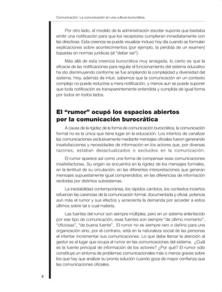 Comunicación: La comunicación en una cultura burocrática
8
Por otro lado, el modelo de la administración escolar suponía que bastaba
emitir una notificación para que los receptores cumplieran inmediatamente con
las directivas. Esta creencia se puede visualizar incluso hoy día cuando se formulan
explicaciones sobre acontecimientos (por ejemplo, la pérdida de un examen)
basadas en normas jurídicas (el “deber ser”).
Más allá de esta creencia burocrática muy arraigada, lo cierto es que la
eficacia de las notificaciones para regular el funcionamiento del sistema educativo
ha ido disminuyendo conforme se fue ampliando la complejidad y diversidad del
sistema. Hoy, además de intuir, sabemos que la comunicación en un contexto
complejo no puede reducirse a mera notificación, y menos aun se puede suponer
que toda notificación es transparentemente entendida y cumplida de igual forma
por todos en todos lados.
El “rumor” ocupó los espacios abiertos
por la comunicación burocrática
A causa de la rigidez de la forma de comunicación burocrática, la comunicación
formal no es la única que tiene lugar en la educación. Los intentos de canalizar
las comunicaciones exclusivamente mediante mensajes oficiales fueron generando
insatisfacciones y necesidades de información en los actores que, por diversas
razones, estaban desactualizados o excluidos en la comunicación.
El rumor aparece así como una forma de compensar esas comunicaciones
insatisfactorias. Su origen se encuentra en la rigidez de los mensajes formales,
en la lentitud de su circulación; en las diferentes interpretaciones que generan
mensajes supuestamente igual comprendidos; en las diferencias de información
recibidas por distintos subsistemas.
La inestabilidad contemporánea, los rápidos cambios, los contextos inciertos
refuerzan las carencias de la comunicación formal, documentada y oficial, potencia
aun más el rumor y sus efectos y acrecienta la demanda por acceder a estos
últimos sobre tal o cual materia.
Las fuentes del rumor son siempre múltiples, pero en un sistema enlentecido
por ese tipo de comunicación, esas fuentes son siempre “de último momento”,
“oficiosas”, “de buena fuente”. El rumor no es siempre raro o dañino para una
organización sino, por el contrario, está en la naturaleza social de las personas
el intentar incrementar sus comunicaciones. Lo que debe llamar la atención al
gestor es el lugar que ocupa el rumor en las comunicaciones del sistema. ¿Cuál
es la fuente principal de información de los actores? ¿Por qué? El rumor sólo
constituye un síntoma de problemas comunicacionales más o menos graves sobre
los que hay que analizar su pronta solución cuando goza de mayor confianza que
las comunicaciones oficiales.
 