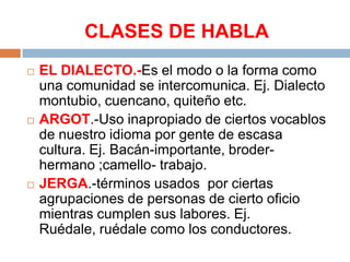 CLASES DE HABLA






EL DIALECTO.-Es el modo o la forma como
una comunidad se intercomunica. Ej. Dialecto
montubio, cuencano, quiteño etc.
ARGOT.-Uso inapropiado de ciertos vocablos
de nuestro idioma por gente de escasa
cultura. Ej. Bacán-importante, broderhermano ;camello- trabajo.
JERGA.-términos usados por ciertas
agrupaciones de personas de cierto oficio
mientras cumplen sus labores. Ej.
Ruédale, ruédale como los conductores.

 