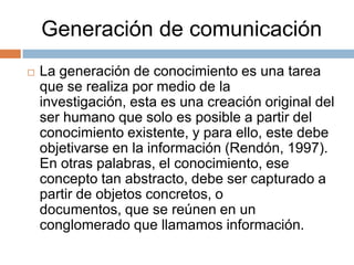 Generación de comunicación


La generación de conocimiento es una tarea
que se realiza por medio de la
investigación, esta es una creación original del
ser humano que solo es posible a partir del
conocimiento existente, y para ello, este debe
objetivarse en la información (Rendón, 1997).
En otras palabras, el conocimiento, ese
concepto tan abstracto, debe ser capturado a
partir de objetos concretos, o
documentos, que se reúnen en un
conglomerado que llamamos información.

 