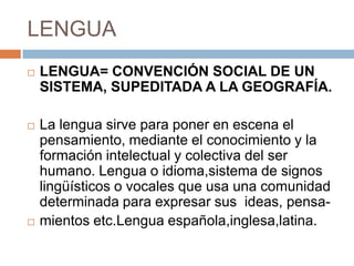 LENGUA


LENGUA= CONVENCIÓN SOCIAL DE UN
SISTEMA, SUPEDITADA A LA GEOGRAFÍA.



La lengua sirve para poner en escena el
pensamiento, mediante el conocimiento y la
formación intelectual y colectiva del ser
humano. Lengua o idioma,sistema de signos
lingüísticos o vocales que usa una comunidad
determinada para expresar sus ideas, pensamientos etc.Lengua española,inglesa,latina.



 