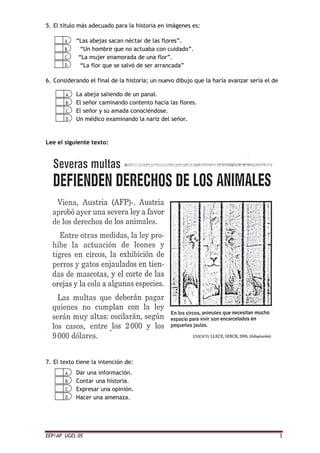 EEP/AP UGEL 05 3
5. El título más adecuado para la historia en imágenes es:
“Las abejas sacan néctar de las flores”.
“Un hombre que no actuaba con cuidado”.
“La mujer enamorada de una flor”.
“La flor que se salvó de ser arrancada”
6. Considerando el final de la historia; un nuevo dibujo que la haría avanzar sería el de
La abeja saliendo de un panal.
El señor caminando contento hacia las flores.
El señor y su amada conociéndose.
Un médico examinando la nariz del señor.
Lee el siguiente texto:
7. El texto tiene la intención de:
Dar una información.
Contar una historia.
Expresar una opinión.
Hacer una amenaza.
 