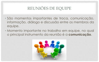 REUNIÕES DE EQUIPE
• São momentos importantes de troca, comunicação,
informação, diálogo e discussão entre os membros da
equipe.
• Momento importante no trabalho em equipe, no qual
o principal instrumento da reunião é a comunicação.
 
