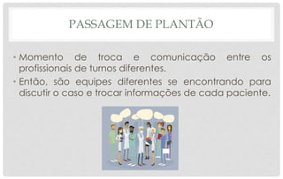 PASSAGEM DE PLANTÃO
• Momento de troca e comunicação entre os
profissionais de turnos diferentes.
• Então, são equipes diferentes se encontrando para
discutir o caso e trocar informações de cada paciente.
 