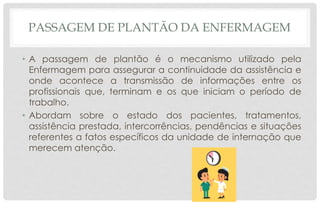 PASSAGEM DE PLANTÃO DA ENFERMAGEM
• A passagem de plantão é o mecanismo utilizado pela
Enfermagem para assegurar a continuidade da assistência e
onde acontece a transmissão de informações entre os
profissionais que, terminam e os que iniciam o período de
trabalho.
• Abordam sobre o estado dos pacientes, tratamentos,
assistência prestada, intercorrências, pendências e situações
referentes a fatos específicos da unidade de internação que
merecem atenção.
 