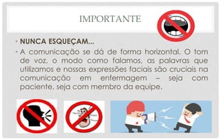 IMPORTANTE
• NUNCA ESQUEÇAM...
• A comunicação se dá de forma horizontal. O tom
de voz, o modo como falamos, as palavras que
utilizamos e nossas expressões faciais são cruciais na
comunicação em enfermagem – seja com
paciente, seja com membro da equipe.
 