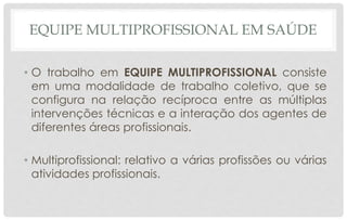 EQUIPE MULTIPROFISSIONAL EM SAÚDE
• O trabalho em EQUIPE MULTIPROFISSIONAL consiste
em uma modalidade de trabalho coletivo, que se
configura na relação recíproca entre as múltiplas
intervenções técnicas e a interação dos agentes de
diferentes áreas profissionais.
• Multiprofissional: relativo a várias profissões ou várias
atividades profissionais.
 
