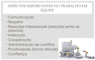 ASPECTOS IMPORTANTES NO TRABALHO EM
EQUIPE
• Comunicação
• Respeito
• Relações interpessoais (relações entre as
pessoas)
• Interação
• Cooperação
• Administração de conflitos
• Proatividade (tomar atitude)
• Confiança
 