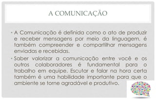A COMUNICAÇÃO
• A Comunicação é definida como o ato de produzir
e receber mensagens por meio da linguagem, é
também compreender e compartilhar mensagens
enviadas e recebidas.
• Saber valorizar a comunicação entre você e os
outros colaboradores é fundamental para o
trabalho em equipe. Escutar e falar na hora certa
também é uma habilidade importante para que o
ambiente se torne agradável e produtivo.
 