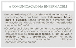 A COMUNICAÇÃO NA ENFERMAGEM
• No contexto da prática assistencial da enfermagem, a
comunicação constitui-se num instrumento básico
para o cuidado, sendo ferramenta primordial para
formação de vínculo e satisfação das necessidades
do paciente/usuário.
• O profissional deve ter em conta na comunicação a
importância do processo comunicativo não podendo
esquecer que as expressões faciais, o tom de voz, a
audição, o tato e a escrita são também formas de
comunicação amplamente utilizadas,
conscientemente ou não.
 