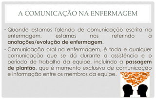 A COMUNICAÇÃO NA ENFERMAGEM
• Quando estamos falando de comunicação escrita na
enfermagem, estamos nos referindo à
anotações/evolução de enfermagem.
• Comunicação oral na enfermagem, é toda e qualquer
comunicação que se dá durante a assistência e o
período de trabalho da equipe, incluindo a passagem
de plantão, que é momento exclusivo de comunicação
e informação entre os membros da equipe.
 