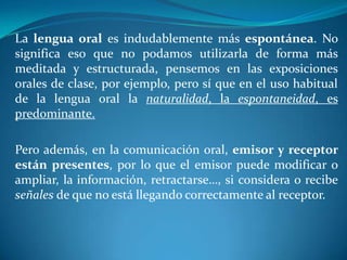 La lengua oral es indudablemente más espontánea. No
significa eso que no podamos utilizarla de forma más
meditada y estructurada, pensemos en las exposiciones
orales de clase, por ejemplo, pero sí que en el uso habitual
de la lengua oral la naturalidad, la espontaneidad, es
predominante.
Pero además, en la comunicación oral, emisor y receptor
están presentes, por lo que el emisor puede modificar o
ampliar, la información, retractarse…, si considera o recibe
señales de que no está llegando correctamente al receptor.
 