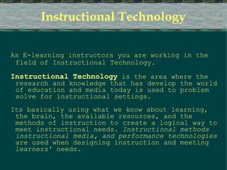 Instructional Technology As E-learning instructors you are working in the field of Instructional Technology. Instructional Technology   is the area where the research and knowledge that has develop the world of education and media today is used to problem solve for instructional settings.  Its basically using what we know about learning, the brain, the available resources, and the methods of instruction to create a logical way to meet instructional needs.  Instructional methods   instructional media, and performance technologies  are used when designing instruction and meeting learners' needs. 