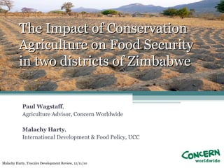 The Impact of Conservation
          Agriculture on Food Security
          in two districts of Zimbabwe


            Paul Wagstaff,
            Agriculture Advisor, Concern Worldwide

            Malachy Harty,
            International Development & Food Policy, UCC



Malachy Harty, Trocaire Development Review, 12/11/10
 