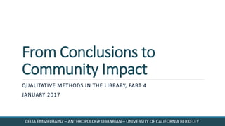 From Conclusions to
Community Impact
QUALITATIVE METHODS IN THE LIBRARY, PART 4
JANUARY 2017
CELIA EMMELHAINZ – ANTHROPOLOGY LIBRARIAN – UNIVERSITY OF CALIFORNIA BERKELEY
 