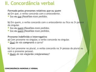 Formado pelos pronomes relativos que ou quem
a) Em que, o verbo concorda com o antecedente.
 Sou eu que fiscalizo esses pedidos.
b) Em quem, o verbo concorda com o antecedente ou fica na 3a pessoa
do singular.
 Sou eu quem fiscalizo esses pedidos.
 Sou eu quem fiscaliza esses pedidos.
Pronome indefinido e interrogativo
a) Com pronome no singular, o verbo concorda no singular.
 Qual de nós comprará o carro?
b) Com pronome no plural, o verbo concorda na 3a pessoa do plural ou
com o pronome pessoal.
 Quais de nós viajarão (viajaremos)?
II. Concordância verbal
CONCORDÂNCIA NOMINAL E VERBAL
 