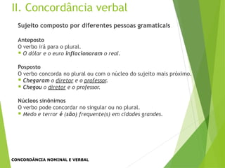 II. Concordância verbal
Sujeito composto por diferentes pessoas gramaticais
Anteposto
O verbo irá para o plural.
 O dólar e o euro inflacionaram o real.
Posposto
O verbo concorda no plural ou com o núcleo do sujeito mais próximo.
 Chegaram o diretor e o professor.
 Chegou o diretor e o professor.
Núcleos sinônimos
O verbo pode concordar no singular ou no plural.
 Medo e terror é (são) frequente(s) em cidades grandes.
CONCORDÂNCIA NOMINAL E VERBAL
 