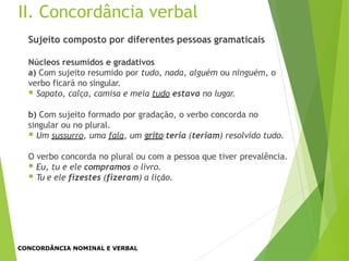 II. Concordância verbal
Sujeito composto por diferentes pessoas gramaticais
Núcleos resumidos e gradativos
a) Com sujeito resumido por tudo, nada, alguém ou ninguém, o
verbo ficará no singular.
 Sapato, calça, camisa e meia tudo estava no lugar.
b) Com sujeito formado por gradação, o verbo concorda no
singular ou no plural.
 Um sussurro, uma fala, um grito teria (teriam) resolvido tudo.
O verbo concorda no plural ou com a pessoa que tiver prevalência.
 Eu, tu e ele compramos o livro.
 Tu e ele fizestes (fizeram) a lição.
CONCORDÂNCIA NOMINAL E VERBAL
 